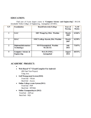 EDUCATION:
Final year of 4-year degree course in “Computer Science and Engineering”, M.G.M.
Jawaharlal Nehru College of Engineering, Aurangabad (431001).
S.N Examination Board/University/College Year of
Passing
% Of
Marks
1 S.S.C SRV Wangi,Tq.+Dist. Washim March
2005
63.06%
1 H.S.C SMCT college Kasola, Dist. Washim March
2007
62.50%
2 Diploma(Information
Technology)
MVP Karanja(lad) Washim
M.S.B.T.E
July
2011
73.87%
5 Computer Science &
Engineering
M.G.M JNEC,
Aurangabad
Augast
2014
60.53%
ACADEMIC PROJECT:

 Web Based“C” CloudCompiler ForAndroid
(BE Final Year Project)
Using Java
 Golf Management System(2010)
Front End – VB.net
Back End – Access
 Online College events System(2011)
Front End - PHP
Back End – MYSQL
 Online Grampanchayat (2012)
Front End – ASP.net
Back End – SQL
 