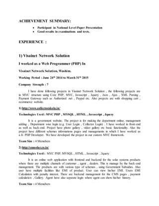 ACHIEVEMENT SUMMARY:
 Participant in National Level Paper Presentation
 Good results in examinations and tests.
EXPERIENCE :
1) Visainet Network Solution
I worked as a Web Programmer (PHP) In
Visainet Network Solution, Washim.
Working Period : June 24th 2014 to March 31th 2015
Company Strength : 7
I have done following projects in Visainet Network Solution , the following projects are
in MVC structure using Core PHP, MVC, Javascript , Jquery , Json , Ajax , XML Parsing ,
Payment Gateway such as Authorized .net , Paypal etc. Also projects are with shopping cart ,
ecommerce website.
1) http://www.collectorakola.in/
Technologies Used : MVC PHP , MYSQL , HTML , Javascript , Jquery
It is a government website. The project is for making the department online, management
adding , Department wise login (e.g. User Login , Collector Login) . I have worked in front-end
as well as back-end. Project have photo gallery , video gallery etc basic functionality. Also the
project have different schemes informations pages and managements in which I have worked as
a Jr. PHP Developer. We have developed the project in our custom MVC framework.
Team Size : 4 Memebers
2) http://snusolar.co.in/
Technologies Used : MVC PHP, MYSQL , HTML , Javascript , Jquery
It is an online web application with frontend and backend for the solar systems products
where there are multiple channels of customer , agent , dealers. This is manage by the back-end
management. The products are with various type of schemes , using Government Subsidies. Also
user have multiple facilities like EMI of product. User can view his/her EMI. Users EMI
Calculation with penalty interest. There are backend management for the CMS pages , payment
calculation , Gallery. Agent have also separate login where agent can show his/her history.
Team Size : 4 Memebers
 