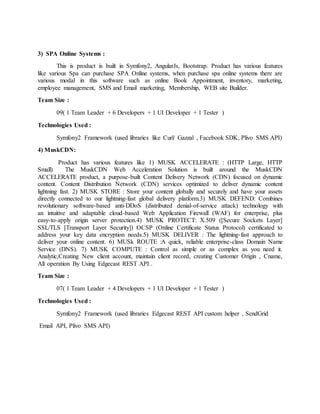 3) SPA Online Systems :
This is product is built in Symfony2, AngularJs, Bootstrap. Product has various features
like various Spa can purchase SPA Online systems, when purchase spa online systems there are
various modal in this software such as online Book Appointment, inventory, marketing,
employee management, SMS and Email marketing, Membership, WEB site Builder.
Team Size :
09( 1 Team Leader + 6 Developers + 1 UI Developer + 1 Tester )
Technologies Used :
Symfony2 Framework (used libraries like Curl/ Gazzal , Facebook SDK, Plivo SMS API)
4) MuskCDN:
Product has various features like 1) MUSK ACCELERATE : (HTTP Large, HTTP
Small) The MuskCDN Web Acceleration Solution is built around the MuskCDN
ACCELERATE product, a purpose-built Content Delivery Network (CDN) focused on dynamic
content. Content Distribution Network (CDN) services optimized to deliver dynamic content
lightning fast. 2) MUSK STORE : Store your content globally and securely and have your assets
directly connected to our lightning-fast global delivery platform.3) MUSK DEFEND: Combines
revolutionary software-based anti-DDoS (distributed denial-of-service attack) technology with
an intuitive and adaptable cloud-based Web Application Firewall (WAF) for enterprise, plus
easy-to-apply origin server protection.4) MUSK PROTECT: X.509 ([Secure Sockets Layer]
SSL/TLS [Transport Layer Security]) OCSP (Online Certificate Status Protocol) certificated to
address your key data encryption needs.5) MUSK DELIVER : The lightning-fast approach to
deliver your online content. 6) MUSk ROUTE :A quick, reliable enterprise-class Domain Name
Service (DNS). 7) MUSK COMPUTE : Control as simple or as complex as you need it.
Analytic,Creating New client account, maintain client record, creating Customer Origin , Cname,
All operation By Using Edgecast REST API .
Team Size :
07( 1 Team Leader + 4 Developers + 1 UI Developer + 1 Tester )
Technologies Used :
Symfony2 Framework (used libraries Edgecast REST API custom helper , SendGrid
Email API, Plivo SMS API)
 