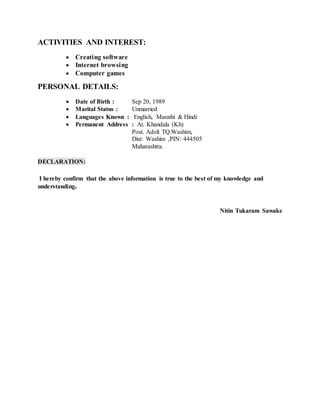 ACTIVITIES AND INTEREST:
 Creating software
 Internet browsing
 Computer games
PERSONAL DETAILS:
 Date of Birth : Sep 20, 1989
 Marital Status : Unmarried
 Languages Known : English, Marathi & Hindi
 Permanent Address : At. Khandala (Kh)
Post. Adoli TQ:Washim,
Dist: Washim ,PIN: 444505
Maharashtra.
DECLARATION:
I hereby confirm that the above information is true to the best of my knowledge and
understanding.
Nitin Tukaram Sawake
 
