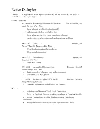 Evelyn D. Snyder
Address: 131 N. Signal Butte Road, Apache Junction AZ 85120, Phone: 480-532-1967, E-
mail address: evelynsnyder63@aol.com
WORK HISTORY
2012–Current East Valley Church of the Nazarene Apache Junction, AZ
Music Director (Part Time)
 Lead bilingual worship (English/Spanish)
 Administrative follow up of all services
 Lead rehearsals, develop teams, coordinate volunteers
 Assist with special occasions, such as funerals and weddings
2003–2012 AAM, LLC Phoenix, AZ
Payroll / Benefits Manager (Full Time)
 Payroll Administration (350 employees)
 Benefits Administration
2002–2003 Smith Barney Tempe, AZ
Receptionist (Full Time)
 Front Desk Duties
2001–2002 Aviatrade of Germany, Inc. Fountain Hills, AZ
General Manager (Full Time)
 Quality control of helicopter parts and components
 Assisted in A/R, A/P, payroll
1999–2001 Linklaters, Oppenhoff & Raedler Cologne, Germany
Bilingual Secretary (Full Time)
 Processed legal documents in English and German
SKILLS
 Proficient with Microsoft Word, Excel, PowerPoint
 Fluency in English & German, working knowledge of French & Spanish
 Leading cross-cultural worship, developing teams, coordinating
volunteers
 Strong administrative background with high attention to detail
 