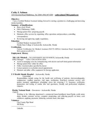 Cathy J. Salmon
1634 Hereford Road Middleburg, Fla 32068 (904) 887-0200 ~ cathysalmon1780@gmail.com
Objective:
I am a Certified Medical Assistant looking forward to starting a position in a challenging and interesting
medical position.
Summary of Qualifications:
 Basic excel; Word;
 EKG; Phlebotomy; EMR;
 Manage patient flow: preparing payroll;
 Maintains office services by organizing office operations and procedures; controlling
correspondence
 Reviewing and approving supply requisitions;
Education:
Certified Medical Assistant (2015)
Florida State College of Jacksonville, Jacksonville, Florida
Certification:
Current Certification for Medical Assistant (NCCT) HIPAA American Heart Association and
BLS current on all CEU’s
Employment History
DR. J.H. Mitchell ~, 763 UNIVERSITY BLVD NORTH, Jacksonville, Florida
Office Manager 1/2011-7/2013-6/2014-3/2016
 Assist in managing cases by communicating with doctors and staff about patient information
 Manage patient flow within the office
 Follow treatment plans specified by doctor
 Contact patients to reschedule missed appointments
 Maintain and utilize office equipment for therapy application
U F Health Shands Hospital – Jacksonville, Florida
Externships
Responsibilities include caring for the health and well-being of patients; electrocardiography,
venipuncture, capillary puncture, vital signs, sterilization, front/back customer service, safe
patient transport, appointment scheduling, stress lab, removing I V, Insurance verification,
preparation and testing of routine labs and specimens, friendly and professional telephone
etiquette.
Florida National Bank ~ Downtown ~ Jacksonville, Florida
Clerk II
Working in the following department’s commercial loans/Installment loans/Florida credit union:
duties include customer service, computer programing, and collecting payoffs on loans; cash
withdraws, applying payments, balancing customer loans, data input.
Volunteer
Clay County Pipe Band
MS Relay
~~~~~~~~~~~~~~~~~~~~~~~~~~
Linkedin
 