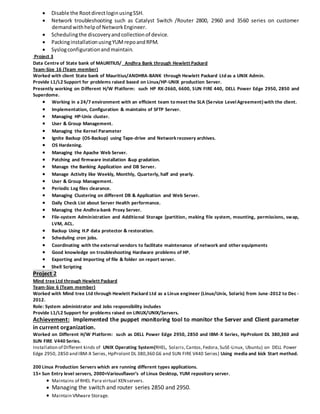  Disable the RootdirectloginusingSSH.
 Network troubleshooting such as Catalyst Switch /Router 2800, 2960 and 3560 series on customer
demandwithhelpof NetworkEngineer.
 Schedulingthe discoveryandcollectionof device.
 PackinginstallationusingYUMrepoandRPM.
 Syslogconfigurationandmaintain.
Project 3
Data Centre of State bank of MAURITIUS/ Andhra Bank through Hewlett Packard
Team-Size 16 (Team member)
Worked with client State bank of Mauritius/ANDHRA-BANK through Hewlett Packard Ltd as a UNIX Admin.
Provide L1/L2 Support for problems raised based on Linux/HP-UNIX production Server.
Presently working on Different H/W Platform: such HP RX-2660, 6600, SUN FIRE 440, DELL Power Edge 2950, 2850 and
Superdome.
 Working in a 24/7 environment with an efficient team to meet the SLA (Service LevelAgreement) with the client.
 Implementation, Configuration & maintains of SFTP Server.
 Managing HP-Unix cluster.
 User & Group Management.
 Managing the Kernel Parameter
 Ignite Backup (OS-Backup) using Tape-drive and Networkrecovery archives.
 OS Hardening.
 Managing the Apache Web Server.
 Patching and firmware installation &up gradation.
 Manage the Banking Application and DB Server.
 Manage Activity like Weekly, Monthly, Quarterly, half and yearly.
 User & Group Management.
 Periodic Log files clearance.
 Managing Clustering on different DB & Application and Web Server.
 Daily Check List about Server Health performance.
 Managing the Andhra-bank Proxy Server.
 File-system Administration and Additional Storage (partition, making file system, mounting, permissions, swap,
LVM, ACL.
 Backup Using H.P data protector & restoration.
 Scheduling cron jobs.
 Coordinating with the external vendors to facilitate maintenance of network and other equipments
 Good knowledge on troubleshooting Hardware problems of HP.
 Exporting and Importing of file & folder on report server.
 Shell Scripting
Project 2
Mind tree Ltd through Hewlett Packard
Team-Size 6 (Team member)
Worked with Mind tree Ltd through Hewlett Packard Ltd as a Linux engineer (Linux/Unix, Solaris) from June-2012 to Dec -
2012.
Role: System administrator and Jobs responsibility includes
Provide L1/L2 Support for problems raised on LINUX/UNIX/Servers.
Achievement: Implemented the puppet monitoring tool to monitor the Server and Client parameter
in current organization.
Worked on Different H/W Platform: such as DELL Power Edge 2950, 2850 and IBM-X Series, HpProlont DL 380,360 and
SUN FIRE V440 Series.
Installation of Different kinds of UNIX Operating System(RHEL, Solaris,Cantos,Fedora,SuSE-Linux, Ubuntu) on DELL Power
Edge 2950, 2850 and IBM-X Series, HpProlont DL 380,360 G6 and SUN FIRE V440 Series) Using media and kick Start method.
200 Linux Production Servers which are running different types applications.
15+ Sun Entry level servers, 2000+Variousflavor’s of Linux Desktop, YUM repository server.
 Maintains of RHEL Para virtual XENservers.
 Managing the switch and router series 2850 and 2950.
 Maintain VMware Storage.
 