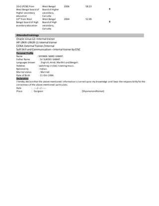 10+2 (PCM) from
West Bengal board of
Higher secondary
education
West-Bengal
Board of Higher
secondary,
Calcutta
2006 58.23
II
10th from West
Bengal board of High
econdary education
West-Bengal
Board of High
secondary,
Calcutta
2004 52.00
II
Attendedtrainings
Oracle-Linux-L2–Internal trainer
HP-UNIX-LINUX-L1-Internal trainer
CCNA:External Trainer/Internal
SoftSkill and Communication –Internal trainerbyCISC
Personal Profile
Name : SHYAMA NAND KAMAT.
Father Name : Sri SUKDEV KAMAT.
Languages known : English,Hindi,Maithili and Bengali.
Hobbies : watching cricket,listeningmusic.
Nationality : Indian.
Marital status : Married.
Date of Birth : 11-Oct-1984.
Declaration
I hereby declarethat the above-mentioned information is correctup to my knowledge and I bear the responsibility for the
correctness of the above-mentioned particulars.
Date : ----/---/------
Place : Gurgoan (ShyamanandKamat)
 