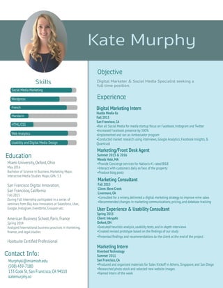 Skills
Experience
Objective
Kate Murphy
User Experience & Usability Consultant
Spring 2015
Client: Inkryptic
Oxford,OH
•Executed heuristic analysis, usability tests, and in-depth interviews
•Created revised prototype based on the ﬁndings of our study
•Presented ﬁndings and recommendations to the client at the end of the project
Marketing Intern
Riverbed Technology
Summer 2011
San Francisco,CA
•Produced and organized materials for Sales Kickoff in Athens, Singapore, and San Diego
•Researched photo stock and selected new website images
•Named Intern of the week
Marketing Consultant
Fall 2015
Client: Bent Creek
Livermore,CA
•Consulted for a winery, delivered a digital marketing strategy to improve wine sales
•Recommended changes in marketing communications, pricing, and database tracking
Digital Marketing Intern
Hustle Media Co
Fall 2015
San Francisco,CA
•Ran all Social Media for media startup focus on Facebook, Instagram and Twitter
•Increased Facebook presence by 300%
•Implemented and ran an Ambassador program
•Conducted market research using interviews, Google Analytics, Facebook Insights, &
Quantcast
Digital Marketer & Social Media Specialist seeking a
full time position.
Miami University, Oxford, Ohio
May 2016
Bachelor of Science in Business, Marketing Major,
Interactive Media Studies Major, GPA: 3.3
San Francisco Digital Innovation,
San Francisco, California
Fall 2015
During Fall Internship particpated in a series of
seminars from Bay Area Innovators at Salesforce, Uber,
Google, Instagram, Eventbrite, Groupon etc.
American Business School, Paris, France
Spring 2014
Analyzed International business practices in marketing,
ﬁnance, and legal studies
Hootsuite Certiﬁed Professional
Education
Contact Info:
Social Media Marketing
Wordpress
French
Mandarin
HTML/CSS
Web Analytics
Usabiltiy and Digital Media Design
Marketing/Front Desk Agent
Summer 2015 & 2016
Woods Hole, MA
•Provide Concierge services for Nation’s #1 rated B&B
•Interact with customers daily as face of the property
•Produce blog posts
Murphyki@miamioh.edu
(508) 439-7180
133 Cook St, San Francisco, CA 94118
katemurphy.co
 