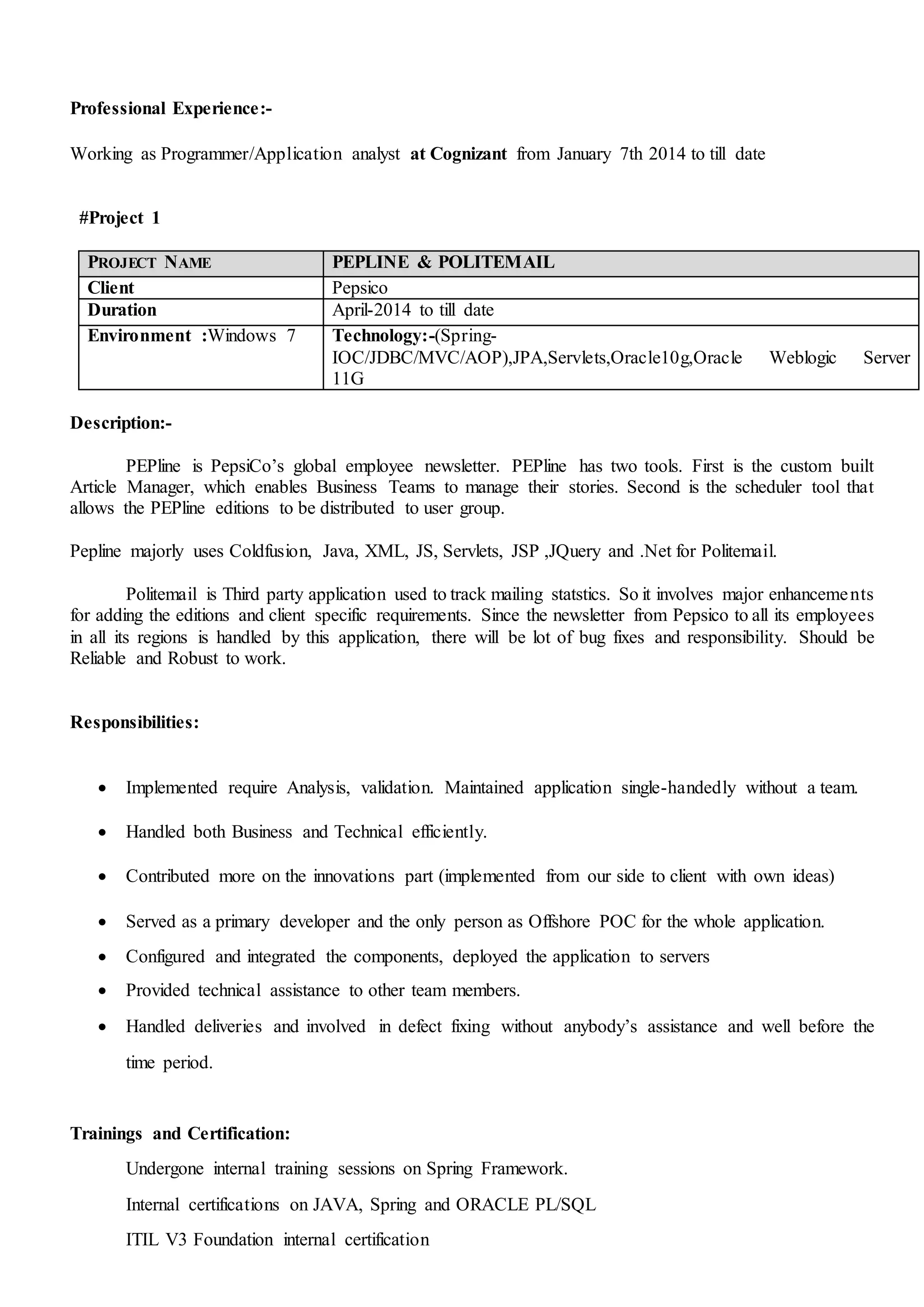 Professional Experience:-
Working as Programmer/Application analyst at Cognizant from January 7th 2014 to till date
#Project 1
PROJECT NAME PEPLINE & POLITEMAIL
Client Pepsico
Duration April-2014 to till date
Environment :Windows 7 Technology:-(Spring-
IOC/JDBC/MVC/AOP),JPA,Servlets,Oracle10g,Oracle Weblogic Server
11G
Description:-
PEPline is PepsiCo’s global employee newsletter. PEPline has two tools. First is the custom built
Article Manager, which enables Business Teams to manage their stories. Second is the scheduler tool that
allows the PEPline editions to be distributed to user group.
Pepline majorly uses Coldfusion, Java, XML, JS, Servlets, JSP ,JQuery and .Net for Politemail.
Politemail is Third party application used to track mailing statstics. So it involves major enhancements
for adding the editions and client specific requirements. Since the newsletter from Pepsico to all its employees
in all its regions is handled by this application, there will be lot of bug fixes and responsibility. Should be
Reliable and Robust to work.
Responsibilities:
 Implemented require Analysis, validation. Maintained application single-handedly without a team.
 Handled both Business and Technical efficiently.
 Contributed more on the innovations part (implemented from our side to client with own ideas)
 Served as a primary developer and the only person as Offshore POC for the whole application.
 Configured and integrated the components, deployed the application to servers
 Provided technical assistance to other team members.
 Handled deliveries and involved in defect fixing without anybody’s assistance and well before the
time period.
Trainings and Certification:
Undergone internal training sessions on Spring Framework.
Internal certifications on JAVA, Spring and ORACLE PL/SQL
ITIL V3 Foundation internal certification
 