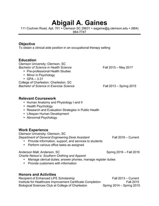 Abigail A. Gaines
111 Cochran Road, Apt. 701 Ÿ Clemson SC 29631 Ÿ aagaine@g.clemson.edu Ÿ (864)
884-7747
Objective
To obtain a clinical aide position in an occupational therapy setting
Education
Clemson University; Clemson, SC
Bachelor of Science in Health Science Fall 2015 – May 2017
• Pre-professional Health Studies
• Minor in Psychology
• GPA – 3.31
College of Charleston; Charleston, SC
Bachelor of Science in Exercise Science Fall 2013 – Spring 2015
Relevant Coursework
• Human Anatomy and Physiology I and II
• Health Psychology
• Research and Evaluation Strategies in Public Health
• Lifespan Human Development
• Abnormal Psychology
Work Experience
Clemson University; Clemson, SC
Department of General Engineering Desk Assistant Fall 2016 – Current
• Provide information, support, and services to students
• Perform various office tasks as assigned
Anderson Mall; Anderson, SC Spring 2016 – Fall 2016
Charlie Nelson’s: Southern Clothing and Apparel
• Manage clerical duties; answer phones, manage register duties
• Provide customers with information
Honors and Activities
Recipient of Enhanced LIFE Scholarship Fall 2013 – Current
Institute for Healthcare Improvement Certificate Completion Fall 2015
Biological Sciences Club at College of Charleston Spring 2014 – Spring 2015
 