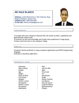 To comply with your company’s demand that will utilize my skills, capabilities and
good attitude toward work.
To practice my skill and knowledge and to gain more experience in large group.
To learn and to be train in the company I assign.
Computer literate proficient in many computer applications and HTML Programming
language.
Proficient in MS Office 2007-2013 .
Nickname : Dale
Date of Birth : July 30 1997
Gender : Male
Age : 18 yrs/old
Height : 5’4
Place of Birth : Novalitches
Civil Status : Single
Religion : Roman Catholic
Father’s name : Leo Blanco
Occupation : Security Guard
Mother’s name : Ludevina Blanco
Occupation : Businesswoman
Nationality : Filipino
MC DALE BLANCO
Address: Joyful Street,Area 4 Sitio Veterans, Brgy.
Bagong Silangan, Quezon City
Cellphone No.: 0948 946 0634
E-mail add.: blancomcdale@yahoo.com
OBJECTIVES:
PERSONAL DATA:
SKILLS:
 