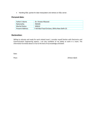 • Handling SQL queries for data manipulation and retrieve on SQL server.
Personal data:
Father’s Name Dr. Parwez Masood
Nationality INDIAN
Marital Status SINGLE
Present Address F-69 Abul Fazal Enclave, Okhla New Delhi-25
Declaration:
Willing to relocate and ready for work related travel. I consider myself familiar with Electronics and
Communication Engineering aspects. I am also confident of my ability to work in a team. The
information furnished above is true to the best of my knowledge and belief.
Date:
Place: (Arbaaz Iqbal)
 