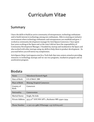 Curriculum Vitae
Summary
I have the skills to build an active community of entrepreneurs, technology enthusiasts
and to build interest in technology among non-enthusiasts. Able to creating an inclusive
environment where technology enthusiasts and entrepreneurs can establish and grow. I
worked as community development manager for ActivSpaces Cameroon. I have spent
four years working at the Space and at the time I did not have the responsibility of
Community Development Manager, I founded my startup and incubated at the Space and
also worked with other startups using my skills to help them in product development. As
you read below you will notice my competences.
ActivSpaces (http://activspaces.com/)is a Tech-hub that runs centers aimed at providing
resources to technology startups and we ran two programs, incubation program and an
acceleration program.
Biodata
Name Ndzedzeni Kenneth Ngah
Date of Birth 6 th of March 1984
Place of Birth Shisong Hospital Cameroon
Country of
Birth
Cameroon
Nationality Cameroonian
Marital Status Single, No kids
Private Address 3573 21ST AVE NW APT 1, Rochester MN 55901-7954
Phone Number +1 507-271-3386 (Whatsapp: +237 678 605 106)
 