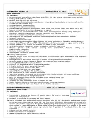 RBSA Valuation Advisors LLP since Nov-2013- Oct 2016
Senior Accountant
Key Highlights:
 Accounting for Bill booking for Purchase, Sales, General Exp / Exp Claim passing, Checking and proper A/c head.
 Handling the Fixed Assets Portfolio
 Organize office operations and procedures.
 Control correspondences with customers and vendors (shipping/receiving, distribution of incoming mail, receiving
customer requests/concerns, etc.).
 Create and approve supply requisition.
 Create purchase requisitions as needed.
 Ensure office supply inventories are maintained (paper, printer toner, binders, folders, pens, water, snacks, etc.).
 Research pricing/quotes for services and equipment as required.
 Monitor clerical and administrative functions (visitor control, answering phones, message taking, mailing and
distribution, managing the aesthetics of the office, maintaining office machines, etc.).
 Coordinate needed actions with building maintenance.
 Staff supervision and management, supervising housekeeping and other office maintenance activities
 Petty cash management
 Perform other duties as required.
 Preparing and monitoring budgets, analyze variations and provide suggestions to the Head of Accounts & Finance.
 Assisting Head of Account & Finance (A&F) in Co coordinating with Management team on regular basis for funding.
 Assisting the Head of A&F in define and implement process for accounts Department
 Sending information to Management on daily bank balance and funding requirement
 Checking physical cash balance, checking bank reconciliation, Accounts scrutiny &
analyzing period transactions.
 Monitoring Fund on daily basis
 Preparing Bank Statement of different banks.
 Handling Debtors Controls.
 Monitoring monthly payroll processing and disbursement including medical claims, leave salaries, final settlements
and other benefits.
 Steering transfer of staff salary & labor wages to the bank with Wage Protection System (WPS).
 Rendering support to Finance Manager in planning and transferring funds to various branches
 Preparing TDS Certificate for Employees & Other.
 E-filing for TDS & Income tax Return for Annually & Quarterly.
 E-filing for Service Tax returns quarterly and annually.
 E-filing Provident fund, Professional Tax, ESIC.
 Municipal Tax, Property Tax, Vat, Sales Tax etc.
 Account MIS Revenue MIS Bank MIS Cost Allocation.
 Fire, individual theft all type of insurance management.
 Team Player with good interpersonal and communication skills and able to interact with people at all levels.
 Confident, self-motivated with strong leadership skills.
 ODI & UIN Number documents process, Remittance outside the INDIA (Dubai, USA)
 Middle East and USA Accounting
 Wealth tax and other corporate tax related to company and firms.
 Finalize the books of Accounts of company and sister concern company and partners
 Prepared Balance sheet, Profit & loss Account with all Schedules and notes.
Adani Skill Development Centre since Feb ’11 – Oct -13’
Accountant & Admin Officer
Key Highlights:
 Instrumental in verifying and booking of supplier invoices by ensuring “three-way
matching and timely approvals.
 Adherence to the Procure-To-Pay process and finance manual.
 SAP FICO Software entry. Preparation of financial statements Profit and loss (P&L) analysis Balance sheet accounts
reviews and reconciliations General Ledger (GL) and Cost Center (CC) master data management Purchase price
valuation (PPV) analysis Supply Chain Management (SCM) reporting Month-end closing processes Quarterly reporting
Audits Support of Liaison Participation in annual budget preparation Understanding FICO modules to that extent
where you are able to suggest process improvements (tax) Preparation of Federal/state Income tax return
statements
 Ensuring timely and accurate payments.
 Vendor Reconciliations on Periodic basis.
 Review and closure of the open POs which are inactive.
 