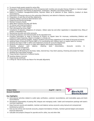  To ensure timely goods receipt for active POs.
 Preparation of Financial Statements of the Companies both monthly and annually Closing of Books i.e. General Ledger
analysis, Preparation and Posting of adjustment, rectification, allocation and closing entries etc.
 Debtors & Creditors management/Control, Payment follow up & collection of dues. Debtor’s, Creditor’s & Bank
reconciliations.
 Submission of financial returns to the authorities (Statutory) and attend to Statutory requirements
 Preparation of cash flow & fund flow statements
 Handling Debtors Controls & Administrative work
 Preparing and Monitoring Budget
 Maintain Company Assets
 Apply Bank Finances and deal with Banks
 To interact with External Auditors
 Banking and other credit matters.
 Train and assist the Junior Staff
 Compliance of statutory obligations of company –Obtain sales tax and other registration in stipulated time, filling of
written in stipulated time.
 Maintaining accurate and online accounts.
 Conducting statutory and Internal Audits at the stipulated time.
 Providing information to Head of Accounts & Finance on regular basis for revenues, outstanding (Debtors and
creditors) Project Expenses, Report on budget v/ s Actual, etc.
 Preparing and monitoring budgets, analyse variations and provide suggestions to the Head of Accounts & Finance.
 Assisting Head of Account & Finance (A&F) in Co coordinating with treasury team on regular basis for funding.
 Assisting the Head of A&F in define and implement process for accounts Department
 Sending information to treasury on daily bank balance and funding requirement
 Checking physical cash balance, checking bank reconciliation, Accounts scrutiny &
analyzing period transactions.
 Monitoring Fund on daily basis
 Accounting for Bill booking for Purchase, Sales, General Exp / Exp Claim passing, Checking and proper A/c head.
 Handling the Fixed Assets Portfolio
 Preparing Bank Statement of different banks.
 Handling Debtors Controls
 Preparing tds Certificate
 E-filing for TDS & Income tax Return For Annually &Quarterly
Unique Sales Aug’07 – Jan’11
Account Assistant
Key Highlights:
 Administered activities related to outlet sales verification, customer reconciliations, and receivables aging and bank
reconciliations.
 Shouldered responsibility of posting PDC cheques and managing credit / debit card transactions postings with bank’s
merchant statement.
 Keep financial records and establish, maintain and balance various accounts using manual and computerized
bookkeeping systems
 Post journal entries and reconcile accounts, prepare trial balance of books, maintain general ledgers and prepare
financial statements
 Calculate and prepare Cheques for payrolls and for utility, tax and other bills
 