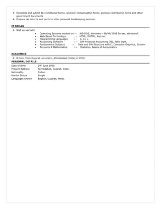  Complete and submit tax remittance forms, workers' compensation forms, pension contribution forms and other
government documents
 Prepare tax returns and perform other personal bookkeeping services
IT SKILLS
 Well versed with
● Operating Systems worked on: - MS-DOS, Windows – 98/XP/2003 Server, Windows7.
● Web Based Technology : - HTML, DHTML, Asp.net
● Programming Languages : - C, C++,
● Accounting Software : - SAP Financial Accounting (FI), Tally Erp9,
● Fundamental Subjects :- Data and File Structure with C, Computer Graphics, System
● Accounts & Mathematics : - Statistics, Basics of Accountancy
ACADEMICS
 B.Com. from Gujarat University, Ahmedabad (India) in 2010.
PERSONAL DETAILS
Date of Birth 29th
June 1990.
Present Address Ahmedabad, Gujarat, India.
Nationality Indian.
Marital Status Single
Languages Known English, Gujarati, Hindi.
 