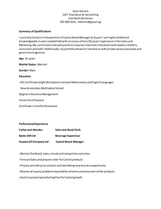 Seon Daniels
1327 Plantation B, Herstelling
East Bank Demerara
592-600-0141, sdaniels@guyoil.gy
Summary of Qualifications
I currentlyfunction inthe positionof Castrol BrandManagerat Guyoil.I am highlyskilledand
knowledgeable insalesrelatedfieldwith anexcessof ten(10) years’experience inthe Salesand
Marketing.My currentpost and pastpositionsrequires maximuminteractionwith dealers,retailers,
consumersandstaff. Additionally,myportfolioallowsforinteraction withprivate sectorexecutives and
governmentagencies.
Age:33 years
Marital Status: Married
Gender:Male
Education
-CXCCertificate (eight(8) Subjectsinclusive MathematicsandEnglishLanguage)
NewAmsterdamMultilateral School
Degree inBusinessManagement
Universityof Guyana
Certificate inConflictResolution
Professional Experience
Farfan and Mendes Salesand Bond Clerk
Banks DIH Ltd Beverage Supervisor
Guyana Oil Company Ltd Castrol Brand Manager
-Monitorthe Brand, Sales,trendsandcompetitorsactivities
-ForecastSalesandprepare orderforCastrol products
-Prepare periodicprice analysis andidentifyingnew businessopportunity.
-Resolve all issues/problemsreportedby retailersandconsumerof the products.
-AssistinpreparingmarketingPlanforCastrol growth.
 
