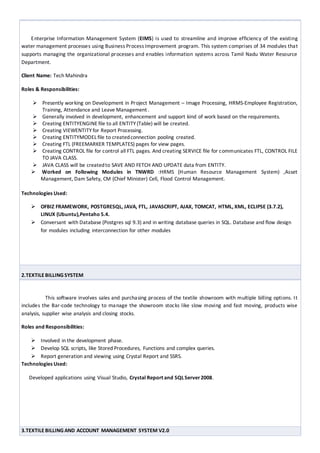 Projects: 1. EIMS TNWRD (ENTERPRISE INFORMATION MANAGEMENT SYSTEM FOR TAMILNADU WATER
RESOURCE DEPARTMENT).
Enterprise Information Management System (EIMS) is used to streamline and improve efficiency of the existing
water management processes using Business Process Improvement program. This system comprises of 34 modules that
supports managing the organizational processes and enables information systems across Tamil Nadu Water Resource
Department.
Client Name: Tech Mahindra
Roles & Responsibilities:
 Presently working on Development in Project Management – Image Processing, HRMS-Employee Registration,
Training, Attendance and Leave Management .
 Generally involved in development, enhancement and support kind of work based on the requirements.
 Creating ENTITYENGINE file to all ENTITY (Table) will be created.
 Creating VIEWENTITY for Report Processing.
 Creating ENTITYMODEL file to createdconnection pooling created.
 Creating FTL (FREEMARKER TEMPLATES) pages for view pages.
 Creating CONTROL file for control all FTL pages. And creating SERVICE file for communicates FTL, CONTROL FILE
TO JAVA CLASS.
 JAVA CLASS will be createdto SAVE AND FETCH AND UPDATE data from ENTITY.
 Worked on Following Modules in TNWRD :HRMS (Human Resource Management System) ,Asset
Management, Dam Safety, CM (Chief Minister) Cell, Flood Control Management.
Technologies Used:
 OFBIZ FRAMEWORK, POSTGRESQL, JAVA, FTL, JAVASCRIPT, AJAX, TOMCAT, HTML, XML, ECLIPSE (3.7.2),
LINUX (Ubuntu),Pentaho 5.4.
 Conversant with Database (Postgres sql 9.3) and in writing database queries in SQL. Database and flow design
for modules including interconnection for other modules
2.TEXTILE BILLINGSYSTEM
This software involves sales and purchasing process of the textile showroom with multiple billing options. It
includes the Bar-code technology to manage the showroom stocks like slow moving and fast moving, products wise
analysis, supplier wise analysis and closing stocks.
Roles and Responsibilities:
 Involved in the development phase.
 Develop SQL scripts, like Stored Procedures, Functions and complex queries.
 Report generation and viewing using Crystal Report and SSRS.
Technologies Used:
Developed applications using Visual Studio, Crystal Report and SQLServer2008.
 