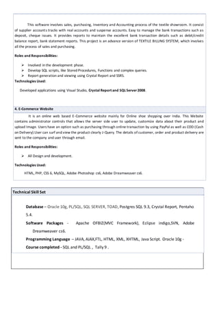 3.TEXTILE BILLINGAND ACCOUNT MANAGEMENT SYSTEM V2.0
This software involves sales, purchasing, Inventory and Accounting process of the textile showroom. It consist of
supplier accounts tracks with real accounts and suspense accounts. Easy to manage the bank transactions such as
deposit, cheque issues. It provides reports to maintain the excellent bank transaction details such as debit/credit
balance report, bank statement reports. This project is an advance version of TEXTILE BILLING SYSTEM, which involves
all the process of sales and purchasing.
Roles and Responsibilities:
 Involved in the development phase.
 Develop SQL scripts, like Stored Procedures, Functions and complex queries.
 Report generation and viewing using Crystal Report and SSRS.
Technologies Used:
Developed applications using Visual Studio, Crystal Report and SQLServer2008.
4. E-Commerce Website
It is an online web based E-Commerce website mainly for Online shoe shopping over India. This Website
contains administrator controls that allows the server side user to update, customize data about their product and
upload Image. Users have an option such as purchasing through online transaction by using PayPal as well as COD (Cash
on Delivery).User can surf and view the product clearly J-Query. The details of customer, order and product delivery are
sent to the company and user through email.
Roles and Responsibilities:
 All Design and development.
Technologies Used:
HTML, PHP, CSS 6, MySQL, Adobe Photoshop cs6, Adobe Dreamweaver cs6.
Technical Skill Set
Database – Oracle 10g, PL/SQL, SQL SERVER, TOAD, Postgres SQL 9.3, Crystal Report, Pentaho 5.4.
Software Packages - Apache OFBIZ(MVC Framework), Eclipse indigo,SVN, Adobe Dreamweaver cs6.
Programming Language – JAVA, AJAX,FTL, HTML, XML, XHTML, Java Script. Oracle 10g -
Coursecompleted - SQL and PL/SQL , Tally 9 .
 