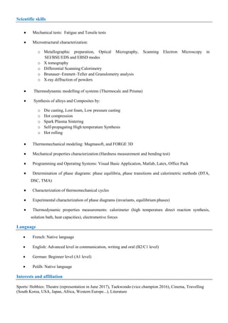 Scientific skills

 Mechanical tests: Fatigue and Tensile tests
 Microstructural characterization:
o Metallographic preparation, Optical Micrography, Scanning Electron Microscopy in
SEI/BSE/EDS and EBSD modes
o X tomography
o Differential Scanning Calorimetry
o Brunauer–Emmett–Teller and Granulometry analysis
o X-ray diffraction of powders
 Thermodynamic modelling of systems (Thermocalc and Prisma)
 Synthesis of alloys and Composites by:
o Die casting, Lost foam, Low pressure casting
o Hot compression
o Spark Plasma Sintering
o Self-propagating High temperature Synthesis
o Hot rolling
 Thermomechanical modeling: Magmasoft, and FORGE 3D
 Mechanical properties characterization (Hardness measurement and bending test)
 Programming and Operating Systems: Visual Basic Application, Matlab, Latex, Office Pack
 Determination of phase diagrams: phase equilibria, phase transitions and calorimetric methods (DTA,
DSC, TMA)
 Characterization of thermomechanical cycles
 Experimental characterization of phase diagrams (invariants, equilibrium phases)
 Thermodynamic properties measurements: calorimeter (high temperature direct reaction synthesis,
solution bath, heat capacities), electromotive forces
Language
 French: Native language
 English: Advanced level in communication, writing and oral (B2/C1 level)
 German: Beginner level (A1 level)
 Peûlh: Native language
Interests and affiliation
Sports/ Hobbies: Theatre (representation in June 2017), Taekwondo (vice champion 2016), Cinema, Travelling
(South Korea, USA, Japan, Africa, Western Europe...), Literature
 