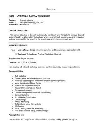 Resume
NAME : LAKDAWALA SARFRAJ RIYAZAHMED
Contact: Bharuch, Gujarat
Email : sarfraj.lakdawala@gmail.com
Mobile No: 9033494918
CAREER OBJECTIVE:
“My career objective is to work successfully, confidently and honestly to achieve desired
target of quality in Information Technology, where my analytical, programming and innovative
skill can be proved for the growth of the organization and in turn my growth also.”
WORK EXPERIENCE:
Have 4+ years of experience in Internet Marketing and Search engine optimization field.
1.) TaxSmart Technologies Pvt. Ltd (Vadodara, Gujarat)
Appointed as: Digital Marketer
Duration: Jan. 1, 2014 to Present
I am handling all Inbound marketing activities and Web developing related responsibilities.
Responsibilities:
 Built websites
 Created better website design and structure
 Improved website speed and solved another technical problems
 Made Accelerated Mobile Pages
 Website & Competitors Analysis
 Keyword Researched and Target
 On-page optimization
 Content Management with CMS (Wordpress)
 Content Marketing
 Social Media Optimization
 Link Buildings
 Affiliate Marketing
 Sell products online from website
 A/B Testing
 Made Landing pages for Advertising
 PPC and Facebook ads (Core knowledge)
Accomplishments:
Here are some SEO projects that I have achieved keywords ranking position in Top 10.
 
