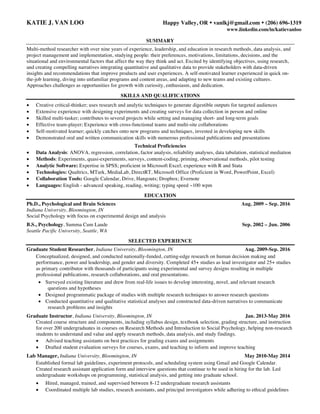 KATIE J. VAN LOO Happy Valley, OR Ÿ vanlkj@gmail.com Ÿ (206) 696-1319
www.linkedin.com/in/katievanloo
SUMMARY
Multi-method researcher with over nine years of experience, leadership, and education in research methods, data analysis, and
project management and implementation, studying people: their preferences, motivations, limitations, decisions, and the
situational and environmental factors that affect the way they think and act. Excited by identifying objectives, using research,
and creating compelling narratives integrating quantitative and qualitative data to provide stakeholders with data-driven
insights and recommendations that improve products and user experiences. A self-motivated learner experienced in quick on-
the-job learning, diving into unfamiliar programs and content areas, and adapting to new teams and existing cultures.
Approaches challenges as opportunities for growth with curiosity, enthusiasm, and dedication.
SKILLS AND QUALIFICATIONS
• Creative critical-thinker; uses research and analytic techniques to generate digestible outputs for targeted audiences
• Extensive experience with designing experiments and creating surveys for data collection in person and online
• Skilled multi-tasker; contributes to several projects while setting and managing short- and long-term goals
• Effective team-player; Experience with cross-functional teams and multi-site collaborations
• Self-motivated learner; quickly catches onto new programs and techniques, invested in developing new skills
• Demonstrated oral and written communication skills with numerous professional publications and presentations
Technical Proficiencies
• Data Analysis: ANOVA, regression, correlation, factor analysis, reliability analyses, data tabulation, statistical mediation
• Methods: Experiments, quasi-experiments, surveys, content-coding, priming, observational methods, pilot testing
• Analytic Software: Expertise in SPSS; proficient in Microsoft Excel; experience with R and Stata
• Technologies: Qualtrics, MTurk, MediaLab, DirectRT, Microsoft Office (Proficient in Word, PowerPoint, Excel)
• Collaboration Tools: Google Calendar, Drive, Hangouts; Dropbox; Evernote
• Languages: English - advanced speaking, reading, writing; typing speed ~100 wpm
EDUCATION
Ph.D., Psychological and Brain Sciences Aug. 2009 – Sep. 2016
Indiana University, Bloomington, IN
Social Psychology with focus on experimental design and analysis
B.S., Psychology, Summa Cum Laude Sep. 2002 – Jun. 2006
Seattle Pacific University, Seattle, WA
SELECTED EXPERIENCE
Graduate Student Researcher, Indiana University, Bloomington, IN Aug. 2009-Sep. 2016
Conceptualized, designed, and conducted nationally-funded, cutting-edge research on human decision making and
performance, power and leadership, and gender and diversity. Completed 45+ studies as lead investigator and 25+ studies
as primary contributor with thousands of participants using experimental and survey designs resulting in multiple
professional publications, research collaborations, and oral presentations.
• Surveyed existing literature and drew from real-life issues to develop interesting, novel, and relevant research
questions and hypotheses
• Designed programmatic package of studies with multiple research techniques to answer research questions
• Conducted quantitative and qualitative statistical analyses and constructed data-driven narratives to communicate
research problems and insights
Graduate Instructor, Indiana University, Bloomington, IN Jan. 2013-May 2016
Created course structure and components, including syllabus design, textbook selection, grading structure, and instruction
for over 200 undergraduates in courses on Research Methods and Introduction to Social Psychology, helping non-research
students to understand and value and apply research methods, data analysis, and study findings.
• Advised teaching assistants on best practices for grading exams and assignments
• Drafted student evaluation surveys for courses, exams, and teaching to inform and improve teaching
Lab Manager, Indiana University, Bloomington, IN May 2010-May 2014
Established formal lab guidelines, experiment protocols, and scheduling system using Gmail and Google Calendar.
Created research assistant application form and interview questions that continue to be used in hiring for the lab. Led
undergraduate workshops on programming, statistical analysis, and getting into graduate school.
• Hired, managed, trained, and supervised between 8-12 undergraduate research assistants
• Coordinated multiple lab studies, research assistants, and principal investigators while adhering to ethical guidelines
 