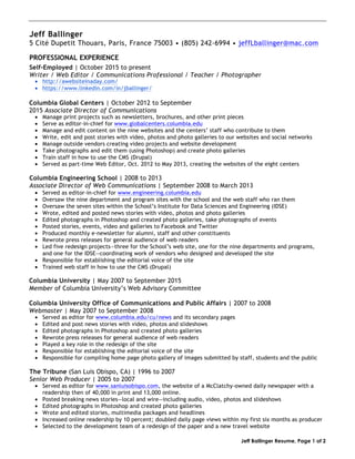 Jeff Ballinger Resume, Page 1 of 2
Jeff Ballinger
5 Cité Dupetit Thouars, Paris, France 75003 • (805) 242-6994 • jeffLballinger@mac.com
PROFESSIONAL EXPERIENCE
Self-Employed | October 2015 to present
Writer / Web Editor / Communications Professional / Teacher / Photographer
• http://awebsiteinaday.com/
• https://www.linkedin.com/in/jballinger/
Columbia Global Centers | October 2012 to September
2015 Associate Director of Communications
• Manage print projects such as newsletters, brochures, and other print pieces
• Serve as editor-in-chief for www.globalcenters.columbia.edu
• Manage and edit content on the nine websites and the centers’ staff who contribute to them
• Write, edit and post stories with video, photos and photo galleries to our websites and social networks
• Manage outside vendors creating video projects and website development
• Take photographs and edit them (using Photoshop) and create photo galleries
• Train staff in how to use the CMS (Drupal)
• Served as part-time Web Editor, Oct. 2012 to May 2013, creating the websites of the eight centers
Columbia Engineering School | 2008 to 2013
Associate Director of Web Communications | September 2008 to March 2013
• Served as editor-in-chief for www.engineering.columbia.edu
• Oversaw the nine department and program sites with the school and the web staff who ran them
• Oversaw the seven sites within the School’s Institute for Data Sciences and Engineering (IDSE)
• Wrote, edited and posted news stories with video, photos and photo galleries
• Edited photographs in Photoshop and created photo galleries, take photographs of events
• Posted stories, events, video and galleries to Facebook and Twitter
• Produced monthly e-newsletter for alumni, staff and other constituents
• Rewrote press releases for general audience of web readers
• Led five redesign projects—three for the School’s web site, one for the nine departments and programs,
and one for the IDSE—coordinating work of vendors who designed and developed the site
• Responsible for establishing the editorial voice of the site
• Trained web staff in how to use the CMS (Drupal)
Columbia University | May 2007 to September 2015
Member of Columbia University’s Web Advisory Committee
Columbia University Office of Communications and Public Affairs | 2007 to 2008
Webmaster | May 2007 to September 2008
• Served as editor for www.columbia.edu/cu/news and its secondary pages
• Edited and post news stories with video, photos and slideshows
• Edited photographs in Photoshop and created photo galleries
• Rewrote press releases for general audience of web readers
• Played a key role in the redesign of the site
• Responsible for establishing the editorial voice of the site
• Responsible for compiling home page photo gallery of images submitted by staff, students and the public
The Tribune (San Luis Obispo, CA) | 1996 to 2007
Senior Web Producer | 2005 to 2007
• Served as editor for www.sanluisobispo.com, the website of a McClatchy-owned daily newspaper with a
readership then of 40,000 in print and 13,000 online.
• Posted breaking news stories—local and wire—including audio, video, photos and slideshows
• Edited photographs in Photoshop and created photo galleries
• Wrote and edited stories, multimedia packages and headlines
• Increased online readership by 10 percent; doubled daily page views within my first six months as producer
• Selected to the development team of a redesign of the paper and a new travel website
 