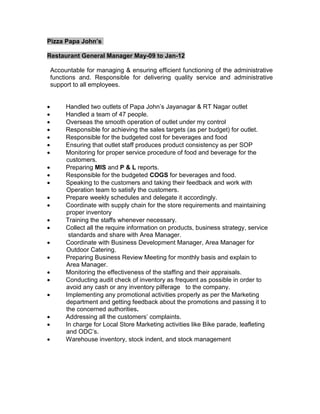 Pizza Papa John’s
Restaurant General Manager May-09 to Jan-12
Accountable for managing & ensuring efficient functioning of the administrative
functions and. Responsible for delivering quality service and administrative
support to all employees.
 Handled two outlets of Papa John’s Jayanagar & RT Nagar outlet
 Handled a team of 47 people.
 Overseas the smooth operation of outlet under my control
 Responsible for achieving the sales targets (as per budget) for outlet.
 Responsible for the budgeted cost for beverages and food
 Ensuring that outlet staff produces product consistency as per SOP
 Monitoring for proper service procedure of food and beverage for the
customers.
 Preparing MIS and P & L reports.
 Responsible for the budgeted COGS for beverages and food.
 Speaking to the customers and taking their feedback and work with
Operation team to satisfy the customers.
 Prepare weekly schedules and delegate it accordingly.
 Coordinate with supply chain for the store requirements and maintaining
proper inventory
 Training the staffs whenever necessary.
 Collect all the require information on products, business strategy, service
standards and share with Area Manager.
 Coordinate with Business Development Manager, Area Manager for
Outdoor Catering.
 Preparing Business Review Meeting for monthly basis and explain to
Area Manager.
 Monitoring the effectiveness of the staffing and their appraisals.
 Conducting audit check of inventory as frequent as possible in order to
avoid any cash or any inventory pilferage to the company.
 Implementing any promotional activities properly as per the Marketing
department and getting feedback about the promotions and passing it to
the concerned authorities.
 Addressing all the customers’ complaints.
 In charge for Local Store Marketing activities like Bike parade, leafleting
and ODC’s.
 Warehouse inventory, stock indent, and stock management
 