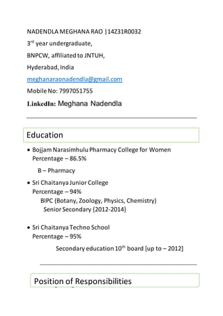 NADENDLA MEGHANA RAO |14Z31R0032
3rd
year undergraduate,
BNPCW, affiliatedto JNTUH,
Hyderabad,India
meghanaraonadendla@gmail.com
MobileNo: 7997051755
LinkedIn: Meghana Nadendla
 Bojjam NarasimhuluPharmacy College for Women
Percentage – 86.5%
B – Pharmacy
 Sri ChaitanyaJuniorCollege
Percentage – 94%
BIPC (Botany, Zoology, Physics, Chemistry)
SeniorSecondary {2012-2014}
 Sri ChaitanyaTechno School
Percentage – 95%
Secondary education10th
board [up to – 2012]
College Magazine editor
Education
Position of Responsibilities
 