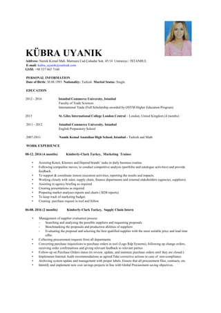KÜBRA UYANIK
Address: Namik Kemal Mah. Marmara Cad.Çuhadar Sok. 45/14 Umraniye / İSTANBUL
E-mail: kubra_uyanik@outlook.com
GSM: +90 537 065 7160
PERSONAL INFORMATION
Date of Birth: 30.08.1993 Nationality: Turkish Marital Status: Single
EDUCATION
2012 - 2016 Istanbul Commerce University, Istanbul
Faculty of Trade Sciences
International Trade (Full Scholarship awarded by OSYM Higher Education Program)
2013 St. Giles International College London Central – London, United Kingdom (4 months)
2011 - 2012 Istanbul Commerce University, Istanbul
English Preparatory School
2007-2011 Namik Kemal Anatolian High School, Istanbul - Turkish and Math
WORK EXPERIENCE
08-12. 2016 (4 months) Kimberly-Clark Turkey, Marketing Trainee
• Assisting Kotex, Kleenex and Depend brands’ tasks in daily business routine.
• Following competitor moves; to conduct competitive analysis (portfolio and catalogue activities) and provide
feedback.
• To support & coordinate instore execution activities, reporting the results and impacts.
• Working closely with sales, supply chain, finance departments and external stakeholders (agencies, suppliers).
• Assisting in agency briefing as required
• Creating presentations as required
• Preparing market analyses reports and charts ( B2B reports)
• To keep track of marketing budget.
• Creating purchase request in tool and follow
06-08. 2016 (2 months) Kimberly-Clark Turkey, Supply Chain Intern
• Management of supplier evaluation process
- Searching and analyzing the possible suppliers and requesting proposals
- Benchmarking the proposals and production abilities of suppliers
- Evaluating the proposal and selecting the best qualified supplier with the most suitable price and lead time
offer.
• Collecting procurement requests from all departments
• Converting purchase requisitions to purchase orders in tool (Logo Rdp Systems), following up change orders,
receiving order confirmations and giving relevant feedback to relevant parties
• Follow-up on Purchase Orders status (to review, update, and maintain purchase orders until they are closed.)
• Implements Internal Audit recommendations as agreed.Take corrective actions in case of non-compliance.
• Archiving system update and management with proper labels. Ensure that all procurement files, contracts, etc.
• Identify and implement new cost savings projects in line with Global Procurement saving objectives.
 