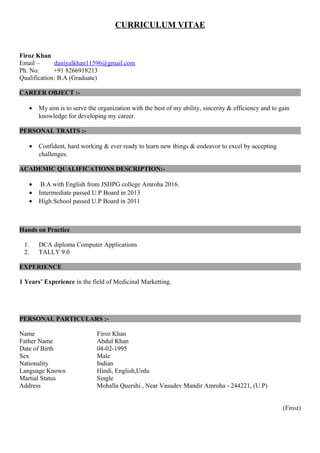 CURRICULUM VITAE
Firoz Khan
Email – daniyalkhan11596@gmail.com
Ph. No: +91 8266918213
Qualification: B.A (Graduate)
CAREER OBJECT :-
• My aim is to serve the organization with the best of my ability, sincerity & efficiency and to gain
knowledge for developing my career.
PERSONAL TRAITS :-
• Confident, hard working & ever ready to learn new things & endeavor to excel by accepting
challenges.
ACADEMIC QUALIFICATIONS DESCRIPTION:-
• B.A with English from JSHPG college Amroha 2016.
• Intermediate passed U.P Board in 2013
• High School passed U.P Board in 2011
Hands on Practice
1. DCA diploma Computer Applications
2. TALLY 9.0
EXPERIENCE
1 Years’ Experience in the field of Medicinal Marketting.
PERSONAL PARTICULARS :-
Name Firoz Khan
Father Name Abdul Khan
Date of Birth 04-02-1995
Sex Male
Nationality Indian
Language Known Hindi, English,Urdu
Martial Status Single
Address Mohalla Quershi , Near Vasudev Mandir Amroha - 244221, (U.P)
(Firoz)
 