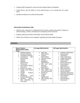  Prepares SEO Proposals for clients and Pre Analysis Report of Websites.
 A fast learner with the ability to work autonomously or as a pivotal part of a wider
team.
 Excellent analytical and critical thinking skills
Information Architecture (IA)
 Working with customers to understand their business models and goals for helping to
define strategy, content, and features for designing of their web site.
 Analyze audiences and their information and functional needs.
 Define site architecture and navigation regarding business models and goals.
Highlights
Search Engine
Optimization (SEO)
Tasks
On page Optimization Off page Optimization
 Website Analysis
 Keyword Research
 Competitor Analysis
 Competitor’s SEO
performance
analysis
 Website
performance
Monitoring
 Local Search Engine
Promotion
 Broken Link check
 Google Local Places
Listing
 Google Product
Listing
 Monitoring and
Monthly Reporting
 Handling various
SEO tools(Paid &
Free both)
 Meta Tag
Optimization
 Content
Optimization
 Internal Linking
 Website
Navigation
Optimization
 XML and HTML
Sitemap
generation
 RSS Creation
 Web Speed Test
and Improvement
 Robots.txt
Creation
 Image
Optimization
 SEO Friendly URL
Creation
 Directory Submission
 Bookmarking
Submission
 Video Submission
 Image Submission
 Search Engine
Submission
 Article Submission
 Press Release
Submission
 Blog Promotion
 Blog Comments
 Forum Discussion
 Review Posting
 Classified Submission
 RSS Feed Syndication
 Info Graphics
Submission
 Documentation
Submission
 