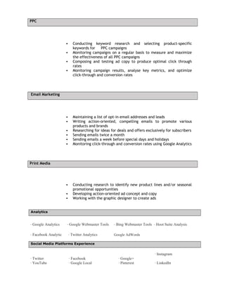 PPC
 Conducting keyword research and selecting product-specific
keywords for PPC campaigns
 Monitoring campaigns on a regular basis to measure and maximize
the effectiveness of all PPC campaigns
 Composing and testing ad copy to produce optimal click through
rates
 Monitoring campaign results, analyse key metrics, and optimize
click-through and conversion rates
Email Marketing
 Maintaining a list of opt-in email addresses and leads
 Writing action-oriented, compelling emails to promote various
products and brands
 Researching for ideas for deals and offers exclusively for subscribers
 Sending emails twice a month
 Sending emails a week before special days and holidays
 Monitoring click-through and conversion rates using Google Analytics
Print Media
 Conducting research to identify new product lines and/or seasonal
promotional opportunities
 Developing action-oriented ad concept and copy
 Working with the graphic designer to create ads
Analytics
· Google Analytics · Google Webmaster Tools · Bing Webmaster Tools · Hoot Suite Analysis
· Facebook Analytic · Twitter Analytics Google AdWords
Social Media Platforms Experience
· Twitter · Facebook · Google+
· Instagram
· YouTube · Google Local · Pinterest · LinkedIn
 