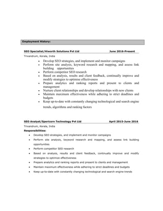Employment History:
SEO Specialist/Hiworth Solutions Pvt Ltd June 2016-Present
Trivandrum, Kerala, India
• Develop SEO strategies, and implement and monitor campaigns
• Perform site analysis, keyword research and mapping, and assess link
building opportunities
• Perform competitor SEO research
• Based on analysis, results and client feedback, continually improve and
modify strategies to optimise effectiveness
• Prepare analytics and ranking reports and present to clients and
management
• Nurture client relationships and develop relationships with new clients
• Maintain maximum effectiveness while adhering to strict deadlines and
budgets
• Keep up-to-date with constantly changing technological and search engine
trends, algorithms and ranking factors
SEO Analyst/Spericorn Technology Pvt Ltd April 2015-June 2016
Trivandrum, Kerala, India
Responsibilities:
• Develop SEO strategies, and implement and monitor campaigns
• Perform site analysis, keyword research and mapping, and assess link building
opportunities
• Perform competitor SEO research
• Based on analysis, results and client feedback, continually improve and modify
strategies to optimize effectiveness
• Prepare analytics and ranking reports and present to clients and management
• Maintain maximum effectiveness while adhering to strict deadlines and budgets
• Keep up-to-date with constantly changing technological and search engine trends
 