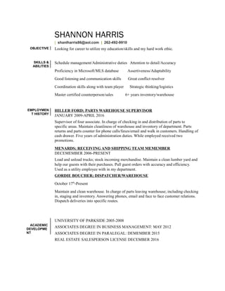 SHANNON HARRIS
| shanlharris86@aol.com | 262-492-9910
OBJECTIVE Looking for career to utilize my education/skills and my hard work ethic.
SKILLS &
ABILITIES
Schedule management/Administrative duties Attention to detail/Accuracy
Proficiency in Microsoft/MLS database Assertiveness/Adaptability
Good listening and communication skills Great conflict resolver
Coordination skills along with team player Strategic thinking/logistics
Master certified counterperson/sales 6+ years inventory/warehouse
EMPLOYMEN
T HISTORY
HILLER FORD; PARTS WAREHOUSE SUPERVISOR
JANUARY 2009-APRIL 2016
Supervisor of four associate. In charge of checking in and distribution of parts to
specific areas. Maintain cleanliness of warehouse and inventory of department. Parts
returns and parts counter for phone calls/faxes/email and walk in customers. Handling of
cash drawer. Five years of administration duties. While employed received two
promotions.
MENARDS; RECEIVING AND SHIPPING TEAM MEMEMBER
DECEMEMBER 2006-PRESENT
Load and unload trucks; stock incoming merchandise. Maintain a clean lumber yard and
help our guests with their purchases. Pull guest orders with accuracy and efficiency.
Used as a utility employee with in my department.
GORDIE BOUCHER; DISPATCHER/WAREHOUSE
October 17th
-Present
Maintain and clean warehouse. In charge of parts leaving warehouse; including checking
in, staging and inventory. Answering phones, email and face to face customer relations.
Dispatch deliveries into specific routes.
ACADEMIC
DEVELOPME
NT
UNIVERSITY OF PARKSIDE 2005-2008
ASSOCIATES DEGREE IN BUSINESS MANAGEMENT: MAY 2012
ASSOCIATES DEGREE IN PARALEGAL: DEMEMBER 2015
REAL ESTATE SALESPERSON LICENSE DECEMBER 2016
 