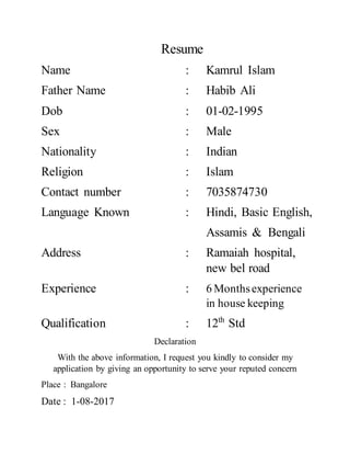 Resume
Name : Kamrul Islam
Father Name : Habib Ali
Dob : 01-02-1995
Sex : Male
Nationality : Indian
Religion : Islam
Contact number : 7035874730
Language Known : Hindi, Basic English,
Assamis & Bengali
Address : Ramaiah hospital,
new bel road
Experience : 6 Monthsexperience
in house keeping
Qualification : 12th
Std
Declaration
With the above information, I request you kindly to consider my
application by giving an opportunity to serve your reputed concern
Place : Bangalore
Date : 1-08-2017
 