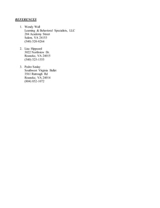 REFERENCES
1. Wendy Wall
Learning & Behavioral Specialists, LLC
284 Academy Street
Salem, VA 24153
(540) 520-8264
2. Lisa Hippeard
3022 Northview Dr.
Roanoke, VA 24015
(540) 525-1355
3. Pedro Szalay
Southwest Virginia Ballet
3561 Rutrough Rd
Roanoke, VA 24014
(804) 852-1072
 