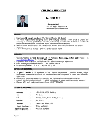 Page 1 of 4
CURRICULUM-VITAE
Summary
 Experience of 2 years 1 months in M.A.M General Trading LLC (Dubai).
 The role is responsible for designing, coding and modifying websites, from layout to function and
according to a client's specifications. Strive to create visually appealing sites that feature user-friendly
design and clear navigation. SEO (search engine optimization) Social Marketing
 Maintain office adminstration and check mailing address Also maintain website and dealing
customer
 I Have Driving licence Number : 3708403 and exp also 9 month
Highlights
 Currently Working as Web Development in Tektronix Technology System LLC( Dubai ) in
www.tektronixlllc.com domain since JAN 2017 .
 Expertise in areas of Website Development ,SEO and Website Design & photoshop.
 Good knowledge of developing Website , Client - Server services.
 Programming experience in HTML , CSS, PHP MySql and .
EXPERIENCE SUMMARY
 2 year 1 Months of IT experience in the Website development , Domain analysis, design,
development, Website develop server site implementation and management of full life cycle commercial
applications.
 Requirement analysis on prescription processing and third party insurance plans adjudication.
 Primarily Development Experience in HTML CSS photoshop and Wordpress design website platform.
 Maintain office work make Quation word format ,MS OFFICE WORK
TECHNICAL SUMMARY
Languages : HTML5, PHP, CSS3, Bootstrap
CMS : Wordpress
Software : Xampp , Wamp, Visual studio , Photoshop.
Packages : MS –Office
Databases : MySQL, SQL Server 2008
Domain Knowledge : Online application.
Operating system : Windows XP/7/8/10
TAUHID ALI
Contact detail
+971-502440671 ,0524393247
Email:engtauhid010@gmail.com
 