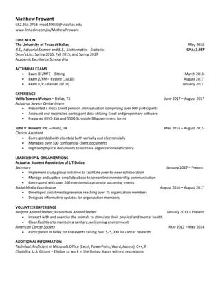 Matthew Prowant
682.365.0763; map140030@utdallas.edu
www.linkedin.com/in/MathewProwant
EDUCATION
The University of Texas at Dallas May 2018
B.S., Actuarial Science and B.S., Mathematics - Statistics GPA: 3.947
Dean’s List: Spring 2015, Fall 2015, and Spring 2017
Academic Excellence Scholarship
ACTUARIAL EXAMS
 Exam 3F/MFE – Sitting March 2018
 Exam 2/FM – Passed (10/10) August 2017
 Exam 1/P – Passed (9/10) January 2017
EXPERIENCE
Willis Towers Watson – Dallas, TX June 2017 – August 2017
Actuarial Service Center Intern
 Presented a mock client pension plan valuation comprising over 900 participants
 Assessed and reconciled participant data utilizing Excel and proprietary software
 Prepared 8955-SSA and 5500 Schedule SB government forms
John V. Howard P.C. – Hurst, TX May 2014 – August 2015
Clerical Assistant
 Corresponded with clientele both verbally and electronically
 Managed over 100 confidential client documents
 Digitized physical documents to increase organizational efficiency
LEADERSHIP & ORGANIZATIONS
Actuarial Student Association of UT Dallas
Secretary January 2017 – Present
 Implement study group initiative to facilitate peer-to-peer collaboration
 Manage and update email database to streamline membership communication
 Correspond with over 200 members to promote upcoming events
Social Media Coordinator August 2016 – August 2017
 Developed social media presence reaching over 75 organization members
 Designed informative updates for organization members
VOLUNTEER EXPERIENCE
Bedford Animal Shelter; Richardson Animal Shelter January 2013 – Present
 Interact with and exercise the animals to stimulate their physical and mental health
 Clean facilities to maintain a sanitary, welcoming environment
American Cancer Society May 2012 – May 2014
 Participated in Relay for Life events raising over $25,000 for cancer research
ADDITIONAL INFORMATION
Technical: Proficient in Microsoft Office (Excel, PowerPoint, Word, Access), C++, R
Eligibility: U.S. Citizen – Eligible to work in the United States with no restrictions
 