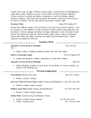 Assisted in the setup of a night of literature focused games. Created and ran a booth highlighting
a high interest author. Displayed an array of books written and drawn by Raina Telgemeier.
Created an activity for parents and children to participate in, and over 60 people attended.
Collected completed comic book strips that parents and students created at my booth to give to
the school as examples of the fun and creativity had because of literacy night.
Practicum Work Spring 2016-Spring 2017
Assisted three different teachers, one each semester, with day-to-day classroom activities. Used
my experience in early childhood to assist a preschool teacher in projects and reading time with
her students. Used my emerging knowledge in teaching mathematics to aid a first-grade teacher
with her class during their math time and successfully taught a lesson. Aided a second-grade
teacher with writing and reading workshops and taught several workshop lessons. Unpaid
experience but required for classwork.
Volunteer Work
Alternative Service Break in Nicaragua Dec. 2014-Jan.
2015
 Aiding a village in building sustainable gardens and a safe water supply.
Honor’s Leadership Council Fall 2015-Spring 2016
 Leading and organizing volunteer opportunities for other honor students.
Alternative Service Break in Pittsburgh May 2017
 Aiding Rebuilding Together to restore homes for the elderly, low income, disabled, and
veterans of the Pittsburgh area.
Previous Employment
Creekside Inn (Memory Care Unit) Sept. 2017- Current
 Position: Activities Assistant
Life Care Center of Coeur d’Alene (Skilled Nursing and Rehabilitation) July 2017-Sept. 2017
 Position: Certified Nursing Assistant
Kindred Aspen Park (Skilled Nursing and Rehabilitation) Jan. 2015- June 2017
 Position: Certified Nursing Assistant
Garden Plaza (Assisted Living and Retirement Home)
 Position: Certified Nursing Assistant Jan. 2014-Jan. 2015
 Position: Waitress/Server Nov. 2012-Jan. 2014
 