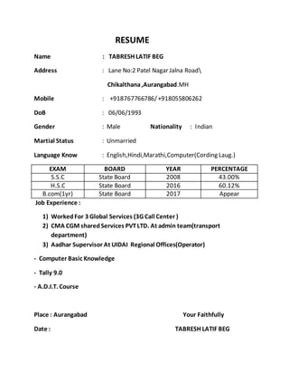 RESUME
Name : TABRESH LATIF BEG
Address : Lane No:2 Patel Nagar Jalna Road
Chikalthana,Aurangabad.MH
Mobile : +918767766786/+918055806262
DoB : 06/06/1993
Gender : Male Nationality : Indian
Martial Status : Unmarried
Language Know : English,Hindi,Marathi,Computer(Cording Laug.)
EXAM BOARD YEAR PERCENTAGE
S.S.C State Board 2008 43.00%
H.S.C State Board 2016 60.12%
B.com(1yr) State Board 2017 Appear
Job Experience :
1) WorkedFor 3 Global Services (3G Call Center )
2) CMA CGM sharedServices PVTLTD. At admin team(transport
department)
3) Aadhar Supervisor At UIDAI Regional Offices(Operator)
- Computer Basic Knowledge
- Tally 9.0
- A.D.I.T. Course
Place : Aurangabad Your Faithfully
Date : TABRESH LATIF BEG
 