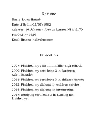 Resume
Name: Liqaa Hattab
Date of Brith: 02/07/1982
Address: 10 Johnston Avenue Lurnea NSW 2170
Ph: 0421446326
Emal: limona_hi@yahoo.com
Education
2007: Finished my year 11 in miller high school.
2009: Finished my certificate 3 in Business
Administration
2011: Finished my certificate 3 in children service
2012: Finished my diploma in children service
2015: Finished my diploma in interpreting.
2017: Studying certificate 3 in nursing not
finished yet.
 