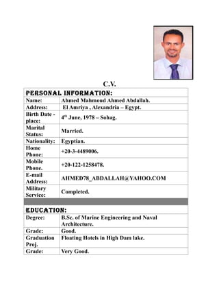C.V.
Personal InformatIon:
Name: Ahmed Mahmoud Ahmed Abdallah.
Address: El Amriya , Alexandria – Egypt.
Birth Date -
place:
4th
June, 1978 – Sohag.
Marital
Status:
Married.
Nationality: Egyptian.
Home
Phone:
+20-3-4489006.
Mobile
Phone.
+20-122-1258478.
E-mail
Address:
AHMED78_ABDALLAH@YAHOO.COM
Military
Service:
Completed.
educatIon:
Degree: B.Sc. of Marine Engineering and Naval
Architecture.
Grade: Good.
Graduation
Proj.
Floating Hotels in High Dam lake.
Grade: Very Good.
 