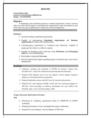 RESUME
Tarun Chakravarthi
Email Id: tarunchakrig@rediffmail.com
Mobile: +91-9393930790
Objective
A challenging and stimulating pursuit in a reputed organization, where I can best
utilize my skills and strengths to accomplish the organization’s goals and objectives and
at the same time get an opportunity to expand my own knowledge base.
Summary:
 Good knowledge in gathering requirements.
 Capable of documenting Functional requirements and Business
requirements for clients and Technical team.
 Communicating requirements to Technical team effectively. Capable of
preparing Flow charts in a effective manner.
 Capable of designing screen mock-ups using Wireframe and Prototyping
tools like Axure and Balsamiq.
 Knowledge in preparing Test cases.
 Provide support/status update regarding project to technical team, users and to
Management.
Workshop:
 Undergone workshop and internship at COEPD for Business Analyst from
December 2017– April 2018. Prepared Functional Specification Document.
 Prepared UML diagrams such as Use case diagram, Activity diagram, Sequence
diagram to communicate business requirement.
 Prepared Stakeholder analysis and RACI chart for internal communication.
 Prepared Flow chart diagrams (TO-BE, AS-IS) and Cross functional diagrams in
MS-Visio. Good knowledge on Software development life cycle (SDLC) like
Waterfall, Agile- scrum. Good knowledge on SQL
Project: Electronic Medical Record Website
Role
 Prioritizing & validating requirements based on MOSCOW & FURPS
Technique.
 Designed prototypes in Axure and application pages in Balsamiq.
 Prepared Use case diagram, Activity diagram in MS-Visio.
 