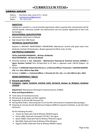 Page 1 of 3
CURRICULUM VITAE
ARMINA ANSARI
Address : Dam Dama, Kalpi,Jalaun(U.P.) - 285204
E-mail id. : arminaansari.aa1@gmail.com
Mobile. : +91- 8287156281
OBJECTIVE:
Looking for a position in a result-oriented organization where acquired skills and education will be
utilized towards continuous growth and advancement and also provide opportunity to learn new
technologies.
EDUCATIONAL QUALIFICATION
 Intermediate (10+2) from U.P Board.
 High School from CBSE Board.
TECHNICAL QUALIFICATION
Diploma in AIRCRAFT MAINTENANCE ENGINEERING (Mechanical stream) with good marks from
Hindustan Institute Of Aeronautics, Bhopal approved by DGCA, Govt. of India.
JOB PROFILE SUMMARY:
TOTAL AVIATION EXPERIENCE: - 09 Years 03 Months
FIELD EXPERIENCE: - 06 Years 05 Month
 Presently working as Sen. Executive – Maintenance Planning & Technical Services (CAMO) in
Ligare Aviation Limited from 20-Sept-2016 to till date is approved under CAR-M (Subpart –G)
DGCA.
 Worked in CAMO/QC Department & Line as a Technical Officer/ Technician in DECCAN CHARTER
LTD. from Nov. 2013 to Sept 2016.
 Worked in CAMO as a Technical Officer in Pinnacle Air Pvt. Ltd., from Oct 2012 to Nov. 2013.
WORK EXPERIENCE / SKILLS:
 Present Job Profile:
 Company: Ligare Aviation Limited (LAL) formerly known as Religare Aviation
Limited
Department: Maintenance Planning & Technical Services (CAMO)
 Roles and Responsibilities :-
 Track status of maintenance tasks;
 Maintaining of log books and their updation.
 Preparation of Aircraft ARC Renewal file;
 Raising Work Orders, forecasting due list of aircrafts and Scrutiny of completed work packages ;
 Preparing & revising Aircraft Maintenance Program (AMP) & Inspection Schedules as per the latest
literatures;
On the Following Aircrafts:-
 Falcon 7X, fitted with Pratt & Whitney PW307A Engine.
 Falcon 2000, fitted with Honeywell CFE738-1-1B Engine.
 Beech 1900D, fitted with Pratt & Whitney PT6A-67D Engine.
 SKA B200, fitted with Pratt & Whitney PT6A-42Engine.
 Augusta A109S, fitted with Pratt & Whitney PW207C Engine.
 