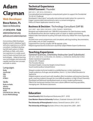 Adam
Clayman
Web Developer
Boca Raton, FL
adam@clayman.org
+1 (312) 414 - 7628
Conscientious Web Developer,
deeply-versed in database layers
with prior experience as a SAP BI
consultant. Confident develop-
ing full-stack systems in Ruby
and Ruby on Rails, with exten-
sive experience in a wide assort-
ment of back-end and front-end
technologies. Adept at learning
new technologies and extremely
capable teaching new concepts
and skills to others.
Skills
Ruby on Rails
JQuery
Bootstrap
AJAX
CVS/DCVS Git, SVN, Hg
Scrum Methodology
Technical Experience
Business & Decision / Technology Consultant (SAP BI)
JULY 2007 - MAY 2009, CHICAGO / LYON, FRANCE / MONTREAL
Education
The University of Chicago Bachelor of Arts in the Liberal Arts (2003 - 2007)
The University of Pennsylvania Postbacc General Sciences (2010 - 2011)
Case Western Reserve University Postbacc, Graduate Sciences (2012-2013)
CareerFoundry Web Development Bootcamp (2017 - 2018)
Designed and implemented over 1000 KPI Computations for client business needs.
Accelerated business decision-making cycles on repair or replace provisioning.
Helped make international recycling and resale choices by cellular firm more logistically
robust.
Assisted more senior programmers and consultants with bug tracking, documentation,
and smaller units of code completion.
Supported firms during complex SAP BI upgrade cycles.
Helped organize Business & Decision’s Quarterly Subject Matter Expert Conferences
SMARTconsent / Founder
MAY 2015 - SEP 2016, CHICAGO, IL
Conceptualized and prototyped a computerized system to support the Presidential
“It’s On Us”Challenge.
Developed a“silent alarm”and audio interventional model system for a person to
trigger a prerecorded interventional script in a consent emergency.
Filed a US Patent Application based on work.
Teaching Experience
General Sciences, Chemistry Instructor (and Substitute)
SEP 2013- MAR 2018, CLEVELAND, OH; SKOKIE, IL; SHANGHAI, MAINLAND CHINA
Skokie Substitute Cooperative
Ameson AP+ Program
The Princeton Review
Cleveland Heights-University Heights School District
South-Euclid Lyndhurt School District
Open to Relocating
github.com/adamclayman
Relayed complex technical models to unskilled learners in bite-sized pieces.
Taught audiences of all ages and all abilities, from K -12, from Gifted Education to
Special Ed.
Helped students set and reach with steadfast effort immediate and long-term learning
goals, coaching students through the most difficult problems in High School Chemistry.
Developed and delivered standardized exams to assess student performance.
Filled in for homeroom teachers from over a dozen different teaching specialties,
managing over 100 diverse classrooms.
Ruby
JavaScript
SQL
CSS
HTML5
Languages
 