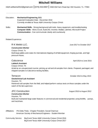 Mitchell Williams
mitch.williams2012@gmail.com | (979) 253-0997 | 2500 Old Farm Road Apt. 932 Houston, Tx. 77063
Education: Mechanical Engineering, B.S.
Expected Graduation Date - December 2018
Currently enrolled at Texas A&M University-Corpus Christi
Skills: Mechanical Skills - Strong background with tools, heavy equipment, and troubleshooting
Computer Skills - Word, Excel, AutoCAD, Inventor, Matlab, LabView, Microsoft Project
Communication - Can communicate clearly and courteously
Related Experience:
R K Webb LLC. June 2017 to October 2017
Construction Worker
Corpus Christi, Tx
Built large pallets and crates for international shipping of oil field equipment, forging journals, and high
pressure hoses.
Calscience April 2014 to June 2015
Labtech Assistant
Corpus Christi, TX
Acted as an unsupervised courrier, picking up soil and oil samples from clients. Prepared, packaged, and
shipped samples to Calscience testing facilities.
Terracon October 2012 to May 2013
Geotechnical Lab Assistant
Houston, TX
Retrieved soil samples from the field, and helped perform various tests on those samples under the
watch of the lab supervisor.
JFC Construction August 2010 to August 2012
Construction Worker
Houston, TX
Built and maintained large water features in commercial and residential properties using forklifts, pumps,
and trackhoes.
Affiliations: Phi Delta Theta - Chapter President, Social Chairman
American Society of Mechanical Engineers - Student Member
Community Service: Big Event Texas A&M University-Corpus Christi 2016
Community Service: Big Event Texas A&M University-Corpus Christi 2017
 