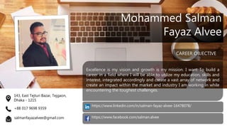 Excellence is my vision and growth is my mission. I want To build a
career in a field where I will be able to utilize my education, skills and
interest, integrated accordingly and create a vast array of network and
create an impact within the market and industry I am working in while
encountering the toughest challenges.
CAREER OBJECTIVE
Mohammed Salman
Fayaz Alvee
143, East Tejturi Bazar, Tejgaon,
Dhaka - 1215
+88 017 9698 9359
salmanfayazalvee@gmail.com https://www.facebook.com/salman.alvee
https://www.linkedin.com/in/salman-fayaz-alvee-16478078/
 