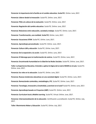 Ponencia: la importancia de la familia en el cambio educativo. ScolarTIC. Online. June, 2017.
Ponencia: Liderar desde la innovación. ScolarTIC. Online. June, 2017.
Ponencia: PISA y la cultura de la evaluación. ScolarTIC. Online. June, 2017.
Ponencia: Regulación del cambio educativo. ScolarTIC. Online. June, 2017.
Ponencia: Relaciones entre educación, sociedad y trabajo. ScolarTIC. Online. June, 2017.
Ponencia: Transformación, una realidad. ScolarTIC. Online. June, 2017.
Ponencia: Vocaciones STEM. ScolarTIC. Online. June, 2017.
Ponencia. Aprendizaje personalizado. ScolarTIC. Online. June, 2017.
Ponencia: Cultura LAB y educación. ScolarTIC. Online. June, 2017.
Ponencia: De la exposición a la acción. ScolarTIC. Online. June, 2017.
Ponencia: El liderazgo para la trasformación de centros. ScolarTIC. Online. June, 2017.
Ponencia: Encontrando humanidad en la Edad de las Redes Sociales. ScolarTIC. Online. June, 2017.
Taller: La Experiencia Educativa. Entender y aplicar la lógica de la matriz REDER en el aula. ScolarTIC.
Online. June, 2017.
Ponencia: los roles en la educación. ScolarTIC. Online. June, 2017.
Ponencia: Nuevas tendencias educativas en una sociedad digital. ScolarTIC. Online. June, 2017.
Ponencia: Remezclando contenidos, metodología y TIC. ScolarTIC. Online. June, 2017.
Ponencia: Tecnología, Innovación y Creatividad, ¿conviven en el aula? ScolarTIC. Online. June, 2017.
Ponencia: Aprendizaje basado en Proyectos (ABP). ScolarTIC. Online. June, 2017.
Ponencia: Curriculum local y Mobile Learning. ScolarTIC. Virtual. Online. June, 2017.
Ponencia: Internacionalización de la educación. Certificación y acreditación. ScolarTIC. Online. July,
2017.
Taller: Movimiento Maker y Educación. ScolarTIC. Online. July, 2017.
 