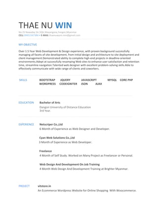 THAE NU ​WIN
No.25 Nawaday Str,5Qtr,Mayangone,Yangon,Myanmar
CELL ​09451567384 • ​E-MAIL ​thaenuwynn.mm@gmail.com
MY OBJECTIVE
Over 1.5 Year Web Development & Design experience, with proven background successfully
managing all facets of site development, from initial design and architecture to site deployment and
client management.Demonstrated ability to complete high-end projects in deadline-oriented
environments.Adept at successfully revamping Web sites to enhance user satisfaction and retention
time, streamline navigation.Talented web designer with excellent problem-solving skills.Able to
effectively communicate with wide range of clients and coworkers.
SKILLS BOOTSTRAP JQUERY JAVASCRIPT MYSQL CORE PHP
WORDPRESS CODEIGNITER JSON AJAX
EDUCATION Bachelor of Arts
Dangon University of Distance Education
3rd Year.
EXPERIENCE Netscriper Co.,Ltd
6 Month of Experience as Web Designer and Developer.
Cyan Web Solutions Co.,Ltd
3 Month of Experience as Web Developer.
Freelance
4 Month of Self Study. Worked on Many Project as Freelancer or Personal.
Web Design And Development On Job Training
4 Month Web Design And Development Training at Brighter Myanmar.
PROJECT vitstore.in
An Ecommerce Wordpress Website for Online Shopping With Woocommerce.
 