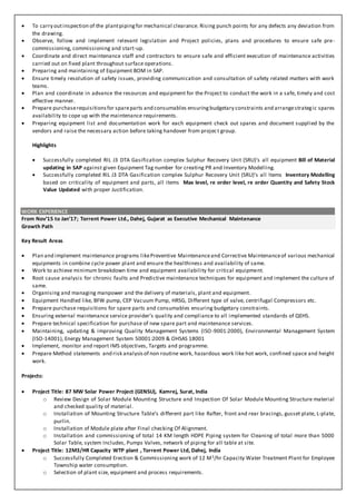  To carry outinspection of the plantpipingfor mechanical clearance. Rising punch points for any defects any deviation from
the drawing.
 Observe, follow and implement relevant legislation and Project policies, plans and procedures to ensure safe pre-
commissioning, commissioning and start-up.
 Coordinate and direct maintenance staff and contractors to ensure safe and efficient execution of maintenance activities
carried out on fixed plant throughout surface operations.
 Preparing and maintaining of Equipment BOM in SAP.
 Ensure timely resolution of safety issues, providing communication and consultation of safety related matters with work
teams.
 Plan and coordinate in advance the resources and equipment for the Project to conduct the work in a safe, timely and cost
effective manner.
 Prepare purchaserequisitionsfor spareparts and consumables ensuringbudgetary constraints and arrangestrategic spares
availability to cope up with the maintenance requirements.
 Preparing equipment list and documentation work for each equipment check out spares and document supplied by the
vendors and raise the necessary action before taking handover from project group.
Highlights
 Successfully completed RIL J3 DTA Gasification complex Sulphur Recovery Unit (SRU)’s all equipment Bill of Material
updating in SAP against given Equipment Tag number for creating PR and Inventory Modelling.
 Successfully completed RIL J3 DTA Gasification complex Sulphur Recovery Unit (SRU)’s all Items Inventory Modelling
based on criticality of equipment and parts, all items Max level, re order level, re order Quantity and Safety Stock
Value Updated with proper Justification.
WORK EXPERIENCE
From Nov’15 to Jan’17; Torrent Power Ltd., Dahej, Gujarat as Executive Mechanical Maintenance
Growth Path
Key Result Areas
 Plan and implement maintenance programs likePreventive Maintenanceand Corrective Maintenanceof various mechanical
equipments in combine cycle power plant and ensure the healthiness and availability of same.
 Work to achieve minimum breakdown time and equipment availability for critical equipment.
 Root cause analysis for chronic faults and Predictive maintenance techniques for equipment and implement the culture of
same.
 Organising and managing manpower and the delivery of materials, plant and equipment.
 Equipment Handled like, BFW pump, CEP Vacuum Pump, HRSG, Different type of valve, centrifugal Compressors etc.
 Prepare purchase requisitions for spare parts and consumables ensuring budgetary constraints.
 Ensuring external maintenance service provider’s quality and compliance to all implemented standards of QEHS.
 Prepare technical specification for purchase of new spare part and maintenance services.
 Maintaining, updating & improving Quality Management Systems (ISO-9001:2000), Environmental Management System
(ISO-14001), Energy Management System 50001:2009 & OHSAS 18001
 Implement, monitor and report IMS objectives, Targets and programme.
 Prepare Method statements and risk analysisof non routine work, hazardous work like hot work, confined space and height
work.
Projects:
 Project Title: 87 MW Solar Power Project (GENSU), Kamrej, Surat, India
o Review Design of Solar Module Mounting Structure and Inspection Of Solar Module Mounting Structure material
and checked quality of material.
o Installation of Mounting Structure Table’s different part like Rafter, front and rear bracings, gusset plate, L-plate,
purlin.
o Installation of Module plate after Final checking Of Alignment.
o Installation and commissioning of total 14 KM length HDPE Piping system for Cleaning of total more than 5000
Solar Table, system Includes, Pumps Valves, network of piping for all table at site.
 Project Title: 12M3/HR Capacity WTP plant , Torrent Power Ltd, Dahej, India
o Successfully Completed Erection & Commissioning work of 12 M3/hr Capacity Water Treatment Plant for Employee
Township water consumption.
o Selection of plant size, equipment and process requirements.
 