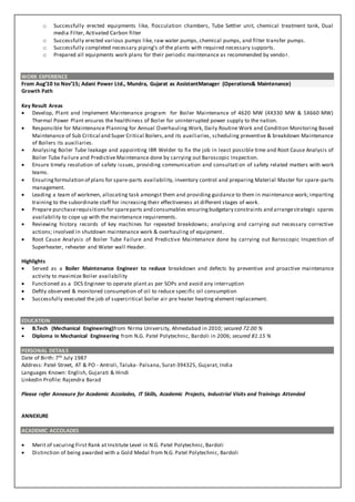 o Successfully erected equipments like, flocculation chambers, Tube Settler unit, chemical treatment tank, Dual
media Filter, Activated Carbon filter
o Successfully erected various pumps like, raw water pumps, chemical pumps, and filter transfer pumps.
o Successfully completed necessary piping’s of the plants with required necessary supports.
o Prepared all equipments work plans for their periodic maintenance as recommended by vendor.
WORK EXPERIENCE
From Aug’10 to Nov’15; Adani Power Ltd., Mundra, Gujarat as AssistantManager (Operations& Maintenance)
Growth Path
Key Result Areas
 Develop, Plant and Implement Maintenance program for Boiler Maintenance of 4620 MW (4X330 MW & 5X660 MW)
Thermal Power Plant ensures the healthiness of Boiler for uninterrupted power supply to the nation.
 Responsible for Maintenance Planning for Annual Overhauling Work, Daily Routine Work and Condition Monitoring Based
Maintenance of Sub Critical and Super Critical Boilers,and its auxiliaries, scheduling preventive & breakdown Maintenance
of Boilers its auxiliaries.
 Analysing Boiler Tube leakage and appointing IBR Welder to fix the job in least possible time and Root Cause Analysis of
Boiler Tube Failure and Predictive Maintenance done by carrying out Baroscopic Inspection.
 Ensure timely resolution of safety issues, providing communication and consultati on of safety related matters with work
teams.
 Ensuringformulation of plans for spare-parts availability, inventory control and preparing Material Master for spare-parts
management.
 Leading a team of workmen, allocating task amongst them and providing guidance to them in maintenance work; imparting
training to the subordinate staff for increasing their effectiveness at different stages of work.
 Prepare purchaserequisitionsfor spareparts and consumables ensuringbudgetary constraints and arrangestrategic spares
availability to cope up with the maintenance requirements.
 Reviewing history records of key machines for repeated breakdowns; analysing and carrying out necessary corrective
actions; involved in shutdown maintenance work & overhauling of equipment.
 Root Cause Analysis of Boiler Tube Failure and Predictive Maintenance done by carrying out Baroscopic Inspection of
Superheater, reheater and Water wall Header.
Highlights
 Served as a Boiler Maintenance Engineer to reduce breakdown and defects by preventive and proactive maintenance
activity to maximize Boiler availability
 Functioned as a DCS Engineer to operate plant as per SOPs and avoid any interruption
 Deftly observed & monitored consumption of oil to reduce specific oil consumption
 Successfully executed the job of supercritical boiler air pre heater heating element replacement.
EDUCATION
 B.Tech (Mechanical Engineering)from Nirma University, Ahmedabad in 2010; secured 72.00 %
 Diploma in Mechanical Engineering from N.G. Patel Polytechnic, Bardoli in 2006; secured 81.15 %
PERSONAL DETAILS
Date of Birth: 7th July 1987
Address: Patel Street, AT & PO - Antroli, Taluka- Palsana, Surat-394325, Gujarat, India
Languages Known: English, Gujarati & Hindi
LinkedIn Profile: Rajendra Barad
Please refer Annexure for Academic Accolades, IT Skills, Academic Projects, Industrial Visits and Trainings Attended
ANNEXURE
ACADEMIC ACCOLADES
 Merit of securing First Rank at Institute Level in N.G. Patel Polytechnic, Bardoli
 Distinction of being awarded with a Gold Medal from N.G. Patel Polytechnic, Bardoli
 
