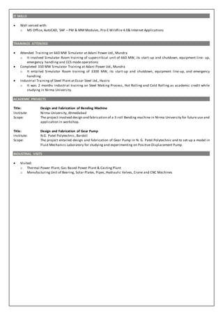 IT SKILLS
 Well versed with:
o MS Office, AutoCAD, SAP – PM & MM Modules, Pro-E Wildfire 4.0& Internet Applications
TRAININGS ATTENDED
 Attended Training on 660 MW Simulator at Adani Power Ltd., Mundra
o It involved Simulator Room training of supercritical unit of 660 MW, its start-up and shutdown, equipment line- up,
emergency handling and CCS mode operations
 Completed 330 MW Simulator Training at Adani Power Ltd., Mundra
o It entailed Simulator Room training of 3300 MW, its start-up and shutdown, equipment line-up, and emergency
handling
 Industrial Training of Steel Plant at Essar Steel Ltd., Hazira
o It was 2 months industrial training on Steel Making Process, Hot Rolling and Cold Rolling as academic credit while
studying in Nirma University.
ACADEMIC PROJECTS
Title: Design and Fabrication of Bending Machine
Institute: Nirma University, Ahmedabad
Scope: The project involved design and fabrication of a 3-roll Bending machine in Nirma University for future use and
application in workshop.
Title: Design and Fabrication of Gear Pump
Institute: N.G. Patel Polytechnic, Bardoli
Scope: The project entailed design and fabrication of Gear Pump in N. G. Patel Polytechnic and to set-up a model in
Fluid Mechanics Laboratory for studying and experimenting on Positive Displacement Pump.
INDUSTRIAL VISITS
 Visited:
o Thermal Power Plant, Gas Based Power Plant & Casting Plant
o Manufacturing Unit of Bearing, Solar Plates, Pipes, Hydraulic Valves, Crane and CNC Machines
 